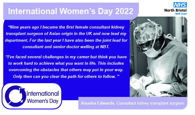 “Nine years ago I became the first female consultant kidney transplant surgeon of Asian origin in the UK and now lead my department. For the last year I have also been the joint lead for consultant and senior doctor welling at NBT.  “I’ve faced several challenges in my career but think you have to work hard to achieve what you want in life. This includes overcoming the obstacles that others may put in your way. Only then can you clear the path for others to follow. ”