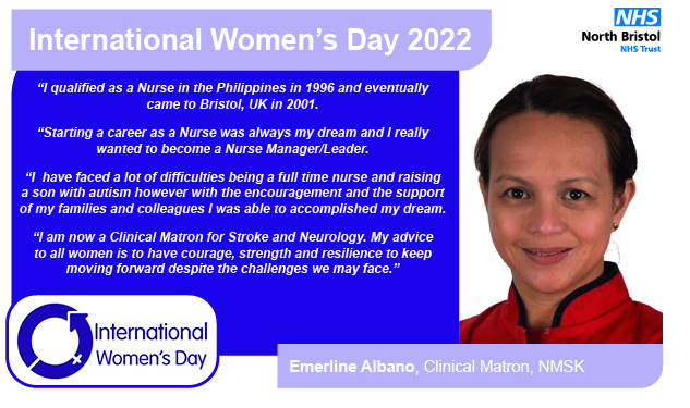 “I qualified as a Nurse in the Philippines in 1996 and eventually came to Bristol, UK in 2001. “Starting a career as a Nurse was always my dream and I really wanted to become a Nurse Manager/Leader. “I  have faced a lot of difficulties being a full time nurse and raising a son with autism however with the encouragement and the support of my families and colleagues I was able to accomplished my dream. “I am now a Clinical Matron for Stroke and Neurology. My advice to all women is to have courage, strength an