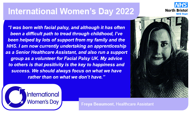 “I was born with facial palsy, and although it has often been a difficult path to tread through childhood, I’ve been helped by lots of support from my family and the NHS. I am now currently undertaking an apprenticeship as a Senior Healthcare Assistant, and also run a support group as a volunteer for Facial Palsy UK. My advice to others is that positivity is the key to happiness and success. We should always focus on what we have rather than on what we don’t have.”